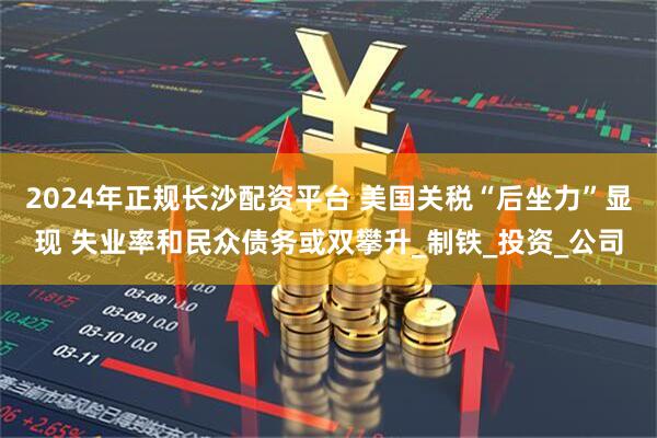 2024年正规长沙配资平台 美国关税“后坐力”显现 失业率和民众债务或双攀升_制铁_投资_公司