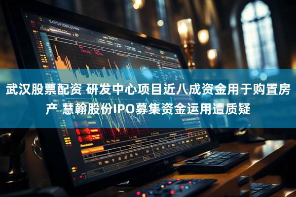 武汉股票配资 研发中心项目近八成资金用于购置房产 慧翰股份IPO募集资金运用遭质疑