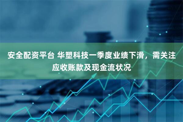 安全配资平台 华塑科技一季度业绩下滑，需关注应收账款及现金流状况