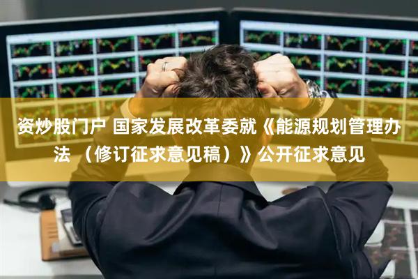 资炒股门户 国家发展改革委就《能源规划管理办法 （修订征求意见稿）》公开征求意见