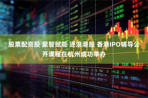 股票配资股 聚智赋能 逐浪港股 香港IPO辅导公开课程在杭州成功举办