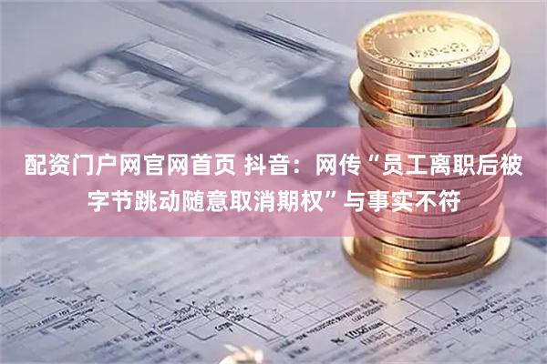 配资门户网官网首页 抖音：网传“员工离职后被字节跳动随意取消期权”与事实不符