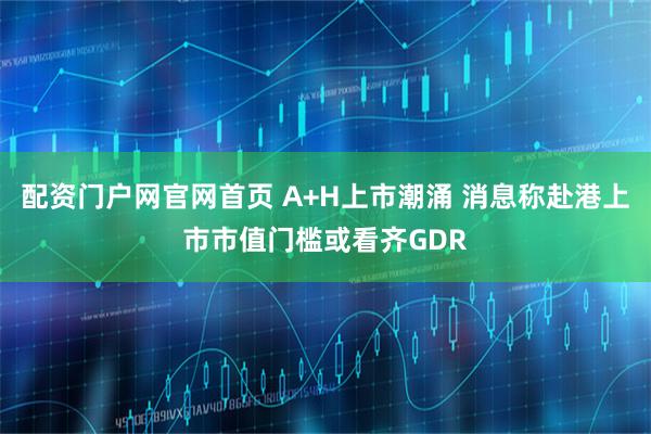 配资门户网官网首页 A+H上市潮涌 消息称赴港上市市值门槛或看齐GDR