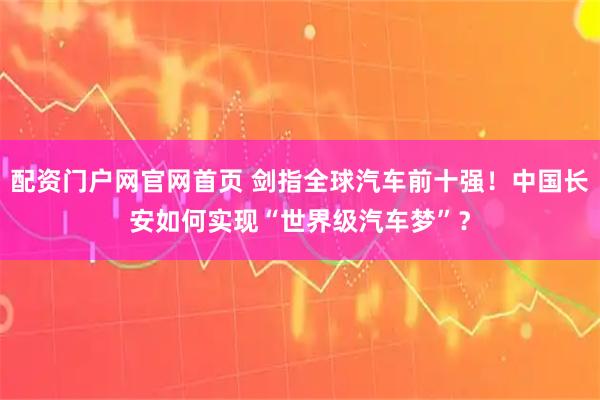 配资门户网官网首页 剑指全球汽车前十强！中国长安如何实现“世界级汽车梦”？