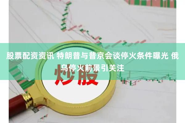 股票配资资讯 特朗普与普京会谈停火条件曝光 俄乌停火前景引关注