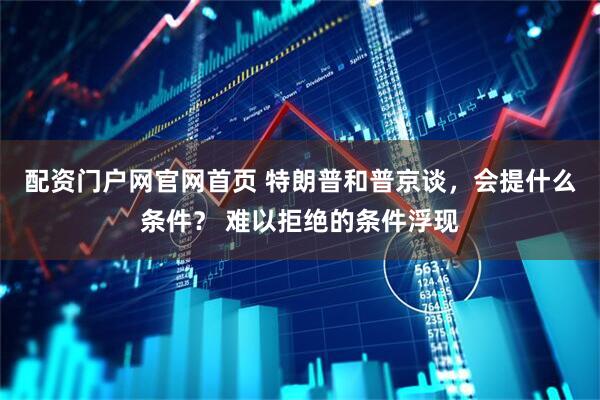 配资门户网官网首页 特朗普和普京谈，会提什么条件？ 难以拒绝的条件浮现
