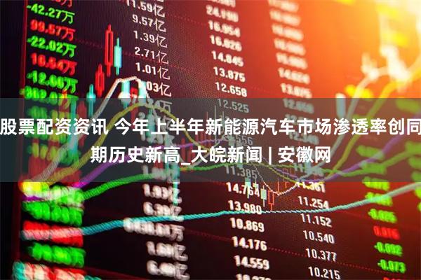 股票配资资讯 今年上半年新能源汽车市场渗透率创同期历史新高_大皖新闻 | 安徽网
