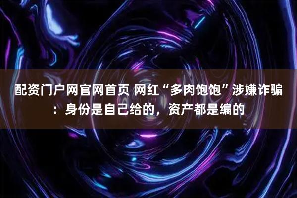 配资门户网官网首页 网红“多肉饱饱”涉嫌诈骗：身份是自己给的，资产都是编的