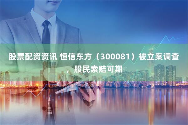 股票配资资讯 恒信东方（300081）被立案调查，股民索赔可期