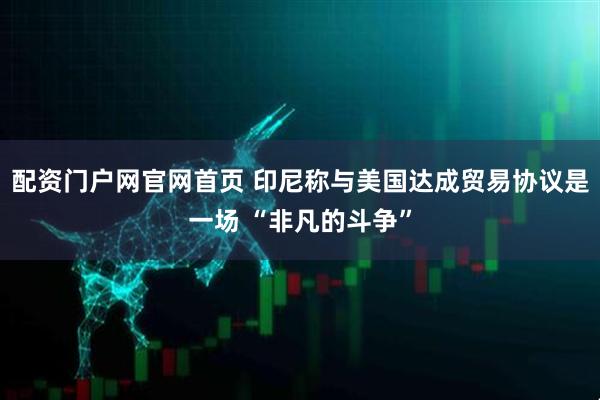 配资门户网官网首页 印尼称与美国达成贸易协议是一场 “非凡的斗争”