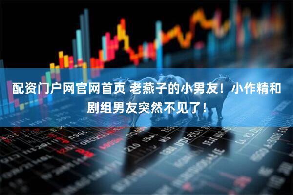 配资门户网官网首页 老燕子的小男友！小作精和剧组男友突然不见了！