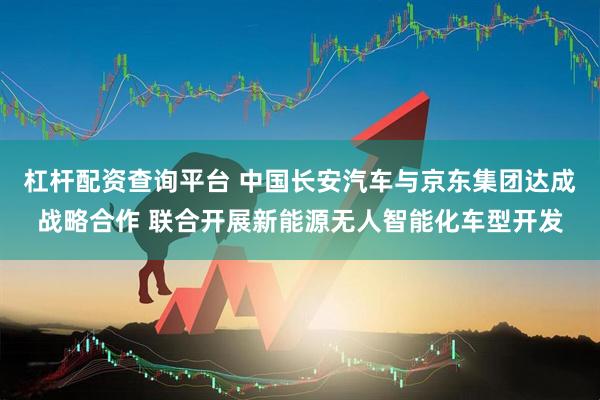 杠杆配资查询平台 中国长安汽车与京东集团达成战略合作 联合开展新能源无人智能化车型开发