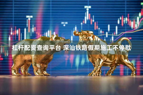 杠杆配资查询平台 深汕铁路假期施工不停歇